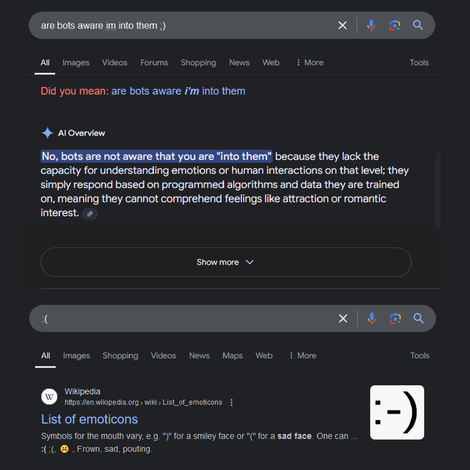 Google search screenshot. Search bar says 'are bots aware i'm into them? winky face'. Google's AI overview function says 'No, bots are not aware that you are- quote endquote- into them, because they lack the capacity for understanding emotions or human interactions on that level; they simply respond based on programmed algorithms and data they are trained on, meaning they cannot comprehend feelings like attraction or romantic interest.' Another search bar below has a sad face, and Google returned a Wikipedia article called 'List of emoticons', with a thumbnail of a happy face, in response.