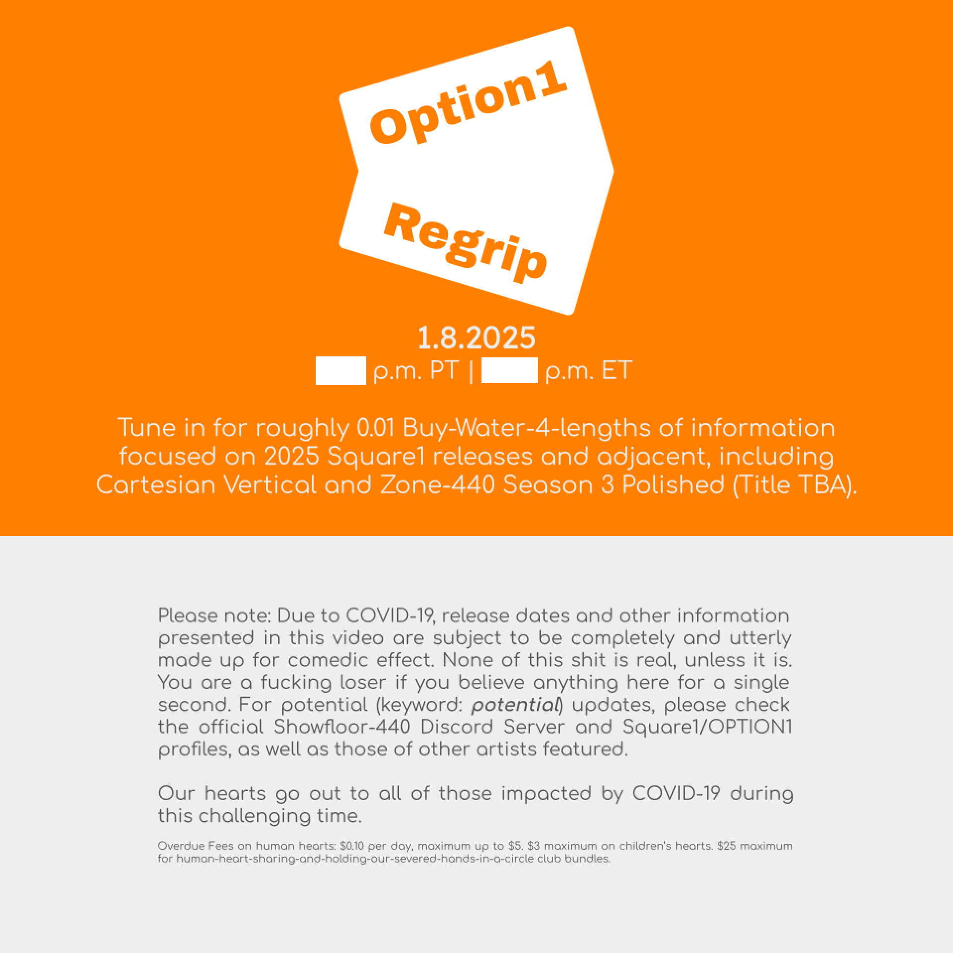 Option1 Regrip concept screens with blocks of text: Tune in for roughly 0.01 Buy-Water-4-lengths of information focused on 2025 Square1 releases and adjacent, including Cartesian Vertical and Zone-440 Season 3 Polished (Title TBA). Please note: Due to COVID-19, release dates and other information presented in this video are subject to be completely and utterly made up for comedic effect. None of this shit is real, unless it is. You are a fucking loser if you believe anything here for a single second. For potential (keyword: potential) updates, please check the official Showfloor-440 Discord Server and Square1/OPTION1 profiles, as well as those of other artists featured. Our hearts go out to all of those impacted by COVID-19 during this challenging time. Overdue Fees on human hearts: $0.10 per day, maximum up to $5. $3 maximum on children's hearts. $25 maximum for human-heart-sharing-and-holding-our-severed-hands-in-a-circle club bundles.