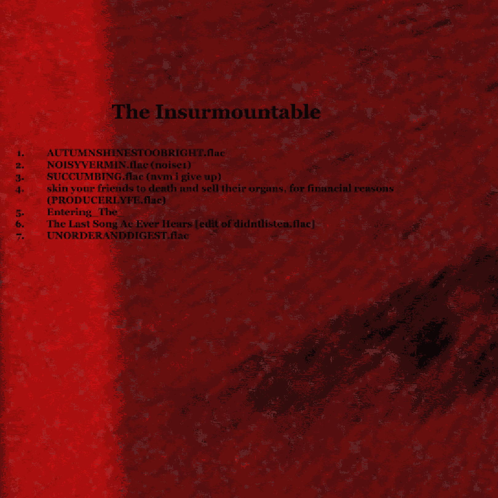 Red blob background with tracklist text on it saying the following: The Insurmountable. Track 1: Autumn Shines Too Bright dot flac, Track 2: Noisy Vermin dot flac, noise one, Track 3: Succumbing dot flac, nevermind I give up, Track 4: Skin Your Friends to Death and Sell Their Organs For Financial Reasons, Producer Life dot flac, Track 5: Entering The, Track 6: The Last Song Ae Ever Hears, edit of Didn't Listen dot flac, Track 7: Unorder and Digest dot flac.